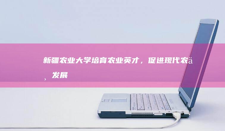 新疆农业大学：培育农业英才，促进现代农业发展